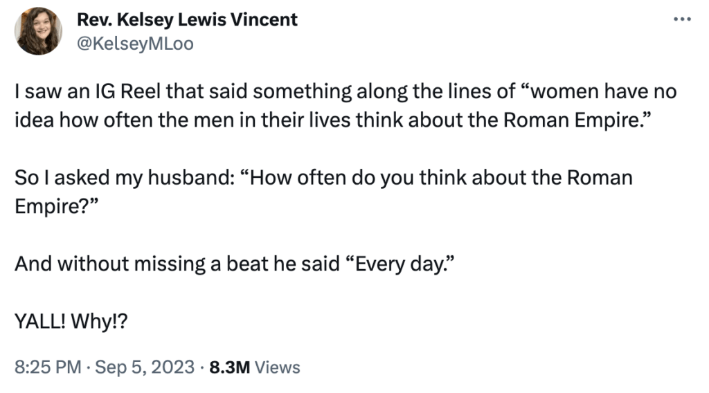 A Tweet that reads: I saw an IG Reel that said something long the lines of "women have no ideas how often the men in their lives think about the Roman Empire." So I asked my husband: "How often do you think about the Roman Empire?" And without missing a beat he said "Every day." YALL! Why? Sept. 5 2023